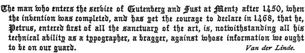 The man who enters the service of Gutenberg and Fust at Mentz
  after 1450, when the invention was completed, and has yet the courage
  to declare in 1468, that he, Petrus, entered first of all the
  sanctuary of the art, is, notwithstanding all his technical ability
  as a typographer, a bragger, against whose information we ought to be
  on our guard. Van der Linde.