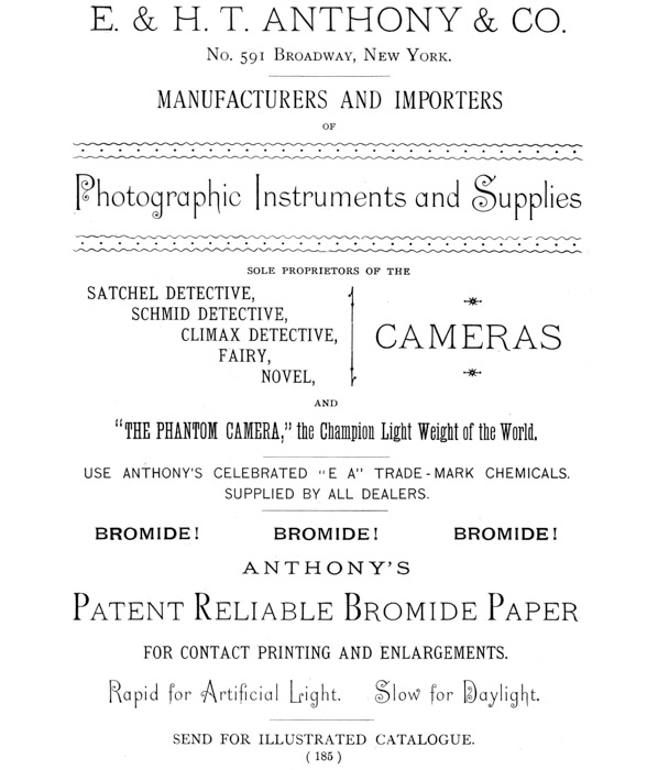 [Advertisement:

E. & H. T. ANTHONY & CO.

No. 591 Broadway, New York.

MANUFACTURERS AND IMPORTERS OF Photographic Instruments and Supplies

SOLE PROPRIETORS OF THE SATCHEL DETECTIVE, SCHMID DETECTIVE, CLIMAX
DETECTIVE, CAMERAS FAIRY, NOVEL, AND “THE PHANTOM CAMERA,” the Champion
Light Weight of the World.

USE ANTHONY’S CELEBRATED “E A” TRADE-MARK CHEMICALS. SUPPLIED BY ALL
DEALERS.

BROMIDE! BROMIDE! BROMIDE!

ANTHONY’S Patent Reliable Bromide Paper FOR CONTACT PRINTING AND
ENLARGEMENTS. Rapid for Artificial Light. Slow for Daylight.

SEND FOR ILLUSTRATED CATALOGUE.]
