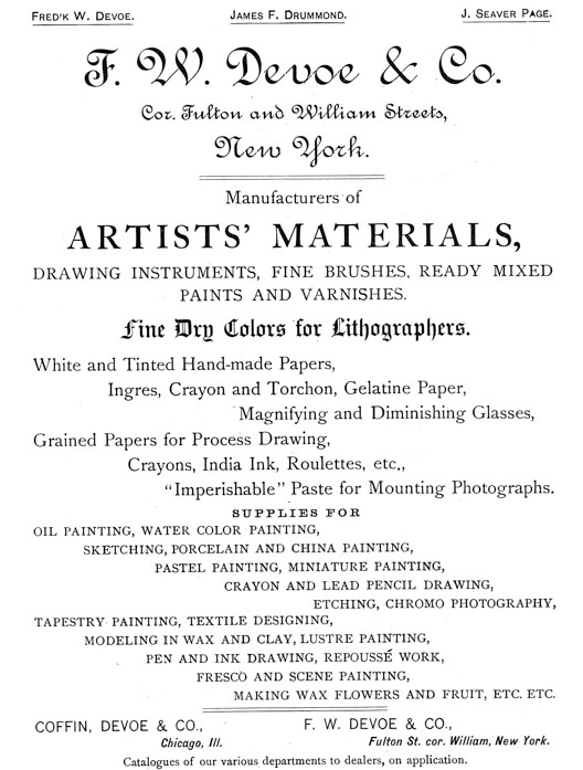 
[Advertisement:

Fred’k W. Devoe. James F. Drummond. J. Seaver Page.

F. W. Devoe & Co. Cor. Fulton and William Streets, New
York.

Manufacturers of ARTISTS’ MATERIALS, DRAWING INSTRUMENTS,
FINE BRUSHES, READY MIXED PAINTS AND VARNISHES.

Fine Dry Colors for Lithographers. White and Tinted
Hand-made Papers, Ingres, Crayon and Torchon, Gelatine
Paper, Magnifying and Diminishing Glasses, Grained Papers
for Process Drawing, Crayons, India Ink, Roulettes, etc.,
“Imperishable” Paste for Mounting Photographs.

SUPPLIES FOR OIL PAINTING, WATER COLOR PAINTING, SKETCHING,
PORCELAIN AND CHINA PAINTING, PASTEL PAINTING, MINIATURE
PAINTING, CRAYON AND LEAD PENCIL DRAWING, ETCHING, CHROMO
PHOTOGRAPHY, TAPESTRY PAINTING, TEXTILE DESIGNING, MODELING
IN WAX AND CLAY, LUSTRE PAINTING, PEN AND INK DRAWING,
REPOUSSÉ WORK, FRESCO AND SCENE PAINTING, MAKING WAX FLOWERS
AND FRUIT, ETC. ETC.

COFFIN, DEVOE & CO., Chicago, Ill.

F. W. DEVOE & CO., Fulton St. cor. William, New York.

Catalogues of our various departments to dealers, on
application.]
