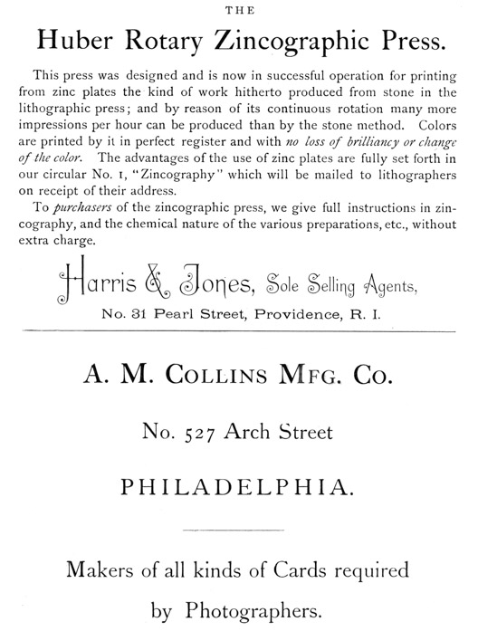 
[Advertisement:

THE Huber Rotary Zincographic Press.

This press was designed and is now in successful operation
for printing from zinc plates the kind of work hitherto
produced from stone in the lithographic press; and by reason
of its continuous rotation many more impressions per hour
can be produced than by the stone method. Colors are printed
by it in perfect register and with no loss of brilliancy or
change of the color. The advantages of the use of zinc plates
are fully set forth in our circular No. 1, “Zincography”
which will be mailed to lithographers on receipt of their
address.

To purchasers of the zincographic press, we give full
instructions in zincography, and the chemical nature of the
various preparations, etc., without extra charge.

Harris & Jones, Sole Selling Agents, No. 31 Pearl Street,
Providence, R. I.]

[Advertisement:

A. M. Collins Mfg. Co. No. 527 Arch Street PHILADELPHIA.

Makers of all kinds of Cards required by Photographers.]
