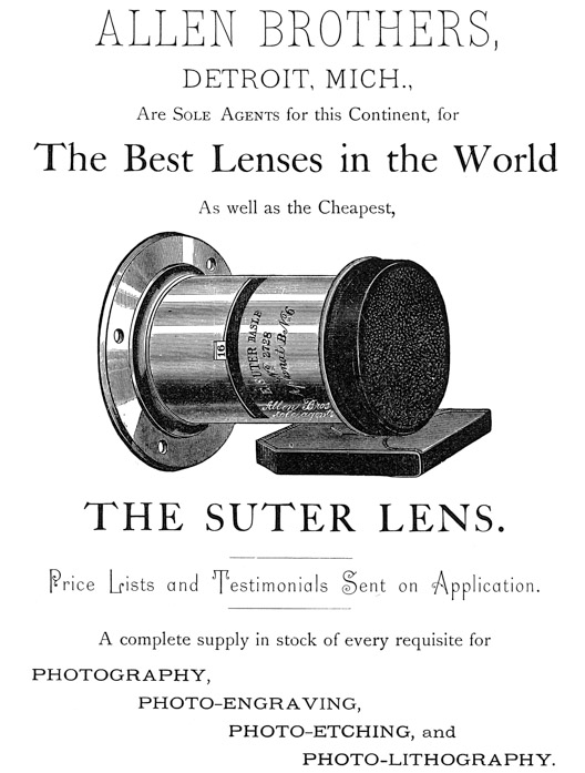 
[Advertisement:

ALLEN BROTHERS, DETROIT, MICH., Are Sole Agents for this
Continent, for The Best Lenses in the World As well as the
Cheapest, THE SUTER LENS.

Price Lists and Testimonials Sent on Application.

A complete supply in stock of every requisite for
PHOTOGRAPHY, PHOTO-ENGRAVING, PHOTO-ETCHING, and
PHOTO-LITHOGRAPHY.]
