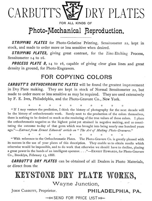 
[Advertisement:

CARBUTT’S DRY PLATES
FOR ALL KINDS OF
Photo-Mechanical Reproduction.

STRIPPING PLATES for Photo-Gelatine Printing, Sensitometer 22, kept in
stock, and made to order more or less sensitive when desired.

STRIPPING PLATES, giving great contrast, for the Zinc-Etching Process,
Sensitometer 14 to 16.

PROCESS PLATE B, 14 to 16, capable of giving clear glass lines and great
density in ground, for Photo-Engravers.

FOR COPYING COLORS

CARBUTT’S ORTHOCHROMATIC PLATES will be found the greatest improvement
in Dry Plate making. They are kept in stock of Normal Sensitometer 22, but
made to order more or less sensitive as may be required. They are used extensively
by F. E. Ives, Philadelphia, and the Photo-Gravure Co., New York.

“If I may venture the prediction, I think the history of photography for the next decade will
be the history of orthochromatic work. Surely next to the production of the colors themselves,
there is nothing to be desired so much as the rendering of the true values of these colors. I place
the orthochromatic negative as the highest point yet attained in negative making, and as constituting
the outcome to-day of that germ which was brought into being nearly one hundred years
ago.”—Extract from Ernest Edwards’ article on “The Art of Making Photo-Gravures.”

“With reference to the Orthochromatic Plates. The Photo-Gravure Co. is greatly pleased with
its success in the use of your plates of this description. They enable us to obtain results which
otherwise would be impossible, and to do work that otherwise we should have to decline, placing
a great power in the hands of an intelligent operator....”—Ernest Edwards, for Photo-Gravure
Co., Brooklyn, February 13, 1888.

CARBUTT’S DRY PLATES can be obtained of all Dealers in Photo Materials,
or direct from the
KEYSTONE DRY PLATE WORKS,
Wayne Junction,
John Carbutt, Proprietor. PHILADELPHIA, PA.

SEND FOR PRICE LIST]
