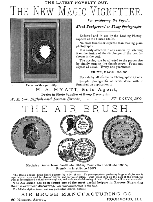 
[Advertisement:

THE LATEST NOVELTY OUT.

The New Magic Vignetter, (Illustration: Patented May 31st,
1887.) For producing the Popular Black Background or Ebony
Photographs.

Endorsed and in use by the Leading Photographers of the
United States.

No more trouble or expense than making plain photographs.

It is easily attached to any camera by fastening it on the
inside of the diaphragm of the box (as shown in the cut).

The opening can be adjusted to the proper size by simply
turning the thumb-screw. Focus and expose as usual. Every one
guaranteed.

PRICE, EACH, $8.00.

For sale by all dealers in Photographic Goods.

Sample photographs of work done with it furnished on
application to

H. A. HYATT, Sole Agent, Dealer in Photo Supplies of Every
Description. N. E. Cor. Eighth and Locust Streets, ST. LOUIS,
MO.]

[Advertisement:

THE AIR BRUSH.

(Illustration: Medals: American Institute 1884, Franklin
Institute 1885, Franklin Institute 1887.)

The Brush applies dilute liquid pigment by a jet of air. To
photographers producing large work, its use is especially
recommended in place of crayon, and for water colors.
With equal skill on the part of the artist, the work is
accomplished with far more elegance, and with wonderful
saving of time. The Brush will be sent upon trial.

The Air Brush has been found one of the most useful helpers
in Process Engraving that has ever been discovered. See
instructions given in this book.

For full description, terms, and any particulars desired,
address, AIR BRUSH MANUFACTURING CO.

69 Nassau Street, ROCKFORD, ILL.]
