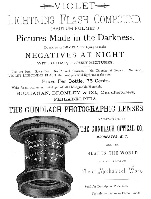 
[Advertisement:

VIOLET Lightning Flash Compound, (BRUTUM FULMEN.)

Pictures Made in the Darkness.

Do not waste DRY PLATES trying to make NEGATIVES AT NIGHT
WITH CHEAP, FROUZY MIXTURES.

Use the best. Sure Pop. No Animal Charcoal. No Chlorate of
Potash. No Acid. VIOLET LIGHTNING FLASH, the most powerful
light under the sun.

Price, Per Bottle, 75 Cents.

Write for particulars and catalogue of all Photographic
Materials. BUCHANAN, BROMLEY & CO., Manufacturers,
PHILADELPHIA.]

[Advertisement:

THE GUNDLACH PHOTOGRAPHIC LENSES MANUFACTURED BY THE GUNDLACH
OPTICAL CO., ROCHESTER, N. Y.

ARE THE BEST IN THE WORLD FOR ALL KINDS OF Photo-Mechanical
Work.

Send for Descriptive Price List.

For sale by dealers in Photo. Goods.]
