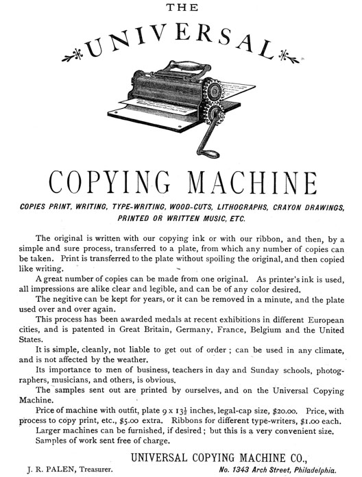 
[Advertisement:

THE UNIVERSAL COPYING MACHINE

COPIES PRINT, WRITING, TYPE-WRITING, WOOD-CUTS, LITHOGRAPHS,
CRAYON DRAWINGS, PRINTED OR WRITTEN MUSIC, ETC.

The original is written with our copying ink or with our
ribbon, and then, by a simple and sure process, transferred
to a plate, from which any number of copies can be taken.
Print is transferred to the plate without spoiling the
original, and then copied like writing.

A great number of copies can be made from one original. As
printer’s ink is used, all impressions are alike clear and
legible, and can be of any color desired.

The negitive can be kept for years, or it can be removed in a
minute, and the plate used over and over again.

This process has been awarded medals at recent exhibitions in
different European cities, and is patented in Great Britain,
Germany, France, Belgium and the United States.

It is simple, cleanly, not liable to get out of order; can be
used in any climate, and is not affected by the weather.

Its importance to men of business, teachers in day and Sunday
schools, photographers, musicians, and others, is obvious.

The samples sent out are printed by ourselves, and on the
Universal Copying Machine.

Price of machine with outfit, plate 9 × 13-1/2 inches,
legal-cap size, $20.00. Price, with process to copy print,
etc., $5.00 extra. Ribbons for different type-writers, $1.00
each.

Larger machines can be furnished, if desired; but this is a
very convenient size.

Samples of work sent free of charge.

UNIVERSAL COPYING MACHINE CO., J. R. PALEN, Treasurer. No.
1343 Arch Street, Philadelphia.]
