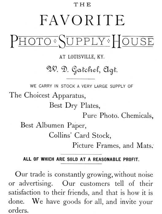 
[Advertisement:

THE FAVORITE Photo Supply House AT LOUISVILLE, KY. W. D.
Gatchel, Agt.

WE CARRY IN STOCK A VERY LARGE SUPPLY OF

The Choicest Apparatus, Best Dry Plates, Pure Photo.
Chemicals, Best Albumen Paper, Collins’ Card Stock, Picture
Frames, and Mats.

ALL OF WHICH ARE SOLD AT A REASONABLE PROFIT.

Our trade is constantly growing, without noise or
advertising. Our customers tell of their satisfaction to
their friends, and that is how it is done. We have goods for
all, and invite your orders.]
