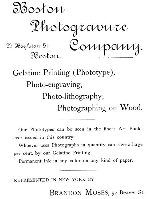 
[Advertisement:

Boston Photogravure Company.

27 Boylston St. Boston.

Gelatine Printing (Phototype), Photo-engraving,
Photo-lithography, Photographing on Wood.

Our Phototypes can be seen in the finest Art Books ever
issued in this country.

Whoever uses Photographs in quantity can save a large per
cent. by our Gelatine Printing.

Permanent ink in any color on any kind of paper.

REPRESENTED IN NEW YORK BY Brandon Moses, 52 Beaver St.]
