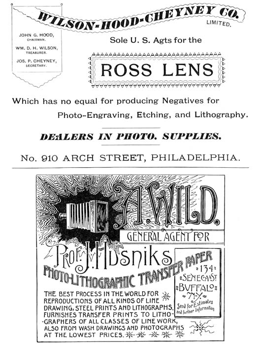 
[Advertisement:

WILSON-HOOD-CHEYNEY CO. LIMITED.

JOHN G. HOOD, CHAIRMAN.

WM. D. H. WILSON, TREASURER.

JOS. P. CHEYNEY, SECRETARY.

Sole U. S. Agts for the ROSS LENS

Which has no equal for producing Negatives for
Photo-Engraving, Etching, and Lithography.

DEALERS IN PHOTO. SUPPLIES.

No. 910 ARCH STREET, PHILADELPHIA.]

[Advertisement: A. WILD,

GENERAL AGENT FOR Prof. J. Husniks PHOTO-LITHOGRAPHIC
TRANSFER PAPER

134 SENECA ST BUFFALO N-Y.

Send for Estimates and further Information

THE BEST PROCESS IN THE WORLD FOR REPRODUCTIONS OF ALL KINDS
OF LINE DRAWING, STEEL PRINTS AND LITHOGRAPHS. FURNISHES
TRANSFER PRINTS TO LITHOGRAPHERS OF ALL CLASSES OF LINE WORK,
ALSO FROM WASH DRAWINGS AND PHOTOGRAPHS AT THE LOWEST PRICES.]
