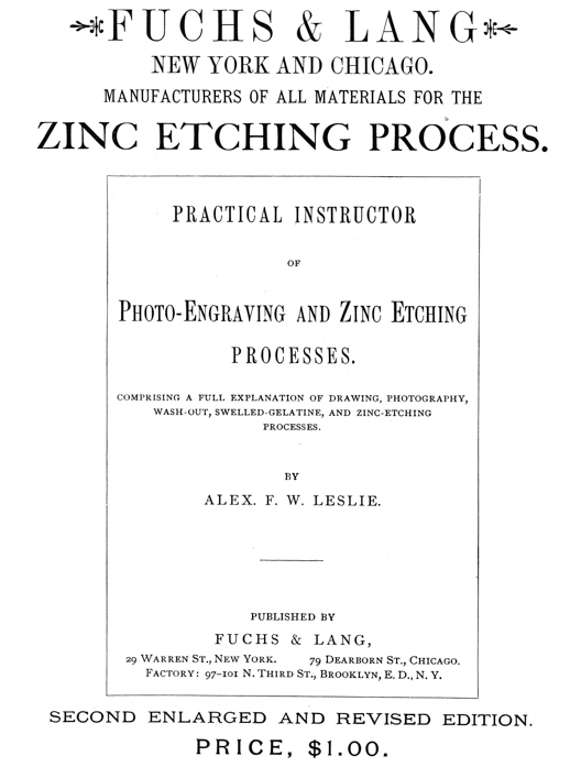 
[Advertisement:

FUCHS & LANG NEW YORK AND CHICAGO.

MANUFACTURERS OF ALL MATERIALS FOR THE ZINC ETCHING PROCESS.

PRACTICAL INSTRUCTOR OF Photo-Engraving and Zinc Etching
PROCESSES.

COMPRISING A FULL EXPLANATION OF DRAWING, PHOTOGRAPHY,
WASH-OUT, SWELLED-GELATINE, AND ZINC-ETCHING PROCESSES.

BY ALEX. F. W. LESLIE.

PUBLISHED BY FUCHS & LANG, 29 Warren St., New York.
79 Dearborn St., Chicago. Factory: 97–101 N. Third St.,
Brooklyn, E. D., N. Y.

SECOND ENLARGED AND REVISED EDITION.

PRICE, $1.00.]
