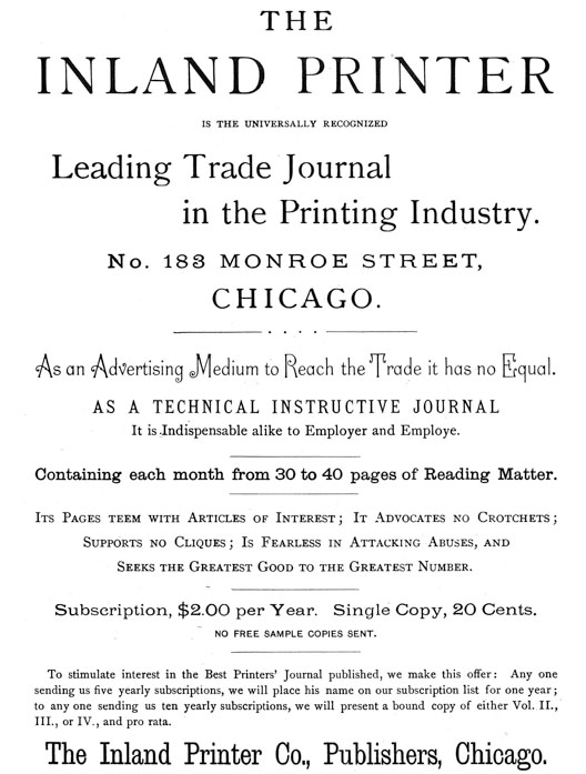 
[Advertisement:

THE INLAND PRINTER IS THE UNIVERSALLY RECOGNIZED

Leading Trade Journal in the Printing Industry.

No. 183 MONROE STREET, CHICAGO.

As an Advertising Medium to Reach the Trade it has no Equal.
AS A TECHNICAL INSTRUCTIVE JOURNAL It is Indispensable alike
to Employer and Employe.

Containing each month from 30 to 40 pages of Reading Matter.

Its Pages teem with Articles of Interest; It Advocates no
Crotchets; Supports no Cliques; Is Fearless in Attacking
Abuses, and Seeks the Greatest Good to the Greatest Number.

Subscription, $2.00 per Year. Single Copy, 20 Cents.

NO FREE SAMPLE COPIES SENT.

To stimulate interest in the Best Printers’ Journal
published, we make this offer: Any one sending us five yearly
subscriptions, we will place his name on our subscription
list for one year; to any one sending us ten yearly
subscriptions, we will present a bound copy of either Vol.
II., III., or IV., and pro rata.

The Inland Printer Co., Publishers, Chicago.]
