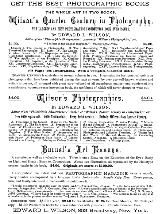 
[Advertisement:

GET THE BEST PHOTOGRAPHIC BOOKS.

THE WHOLE ART IN TWO BOOKS.

Wilson’s Quarter Century in Photography.

THE LARGEST AND BEST PHOTOGRAPHIC INSTRUCTION BOOK EVER
ISSUED.

By EDWARD L. WILSON,

Editor of the “Philadelphia Photographer,” Author of
“Wilson’s Photographics,” etc.

$4.00. “The best in the English language.”—Photographic News.
$4.00.

Chapter I. The History of Photography. II. The Theory of
Photography. III. Light. IV. The Camera. V. About Lenses.
VI. The Diaphragm, or Stop. VII. Glass-house Construction.
VIII. Under the Skylight. IX. The Application of Art
Principles. X. Outdoor Operations. XI. Exposure, or
the Question of Time. XII. Concerning Chemicals. XIII.
Dark-room Contrivances. XIV. Negative-making—“Wet.” XV.
Negative-making—“Dry.” XVI. Negative-making—“Paper and
Film.” XVII. Retouching and Doctoring the Negative. XVIII.
Printing on Albumenized Paper. XIX. Printing—Drawbacks and
Defects; Causes and Remedies. XX. Printing-room Particulars.
XXI. Peculiar Printing Processess. XXII. Color-Sensitive
Photography—Isochromatic—Orthochromatic. XXIII.
Photo-engraving. XXIV. Lantern Slides and Transparencies.

528 Pages—386 Illustrations. With a Complete, Classified
Index.

Quarter Century is equivalent to several volumes in one.
It contains the best practical points on photography that
have been published during the past 25 years, by over 250
well-known workers and writers in our art, all arranged with
great care—clipped of all superfluous matter—and condensed
into a satisfactory, common-sense instruction book, the
usefulness of which will never change or wear out.

$4.00. Wilson’s Photographics. $4.00.

By EDWARD L. WILSON,

Editor of the “Philadelphia Photographer,” Author of
“Wilson’s Quarter Century in Photography,” etc.

Over 6000 copies sold. 1000 Testimonials. Every Artist needs
it. Entirely different from Quarter Century.

A. Treatment of the Subject. B and C. The Needful Apparatus.
D. The Dark-room. E. Preparation of the Glass. F. Chemicals
and Solutions. G. The Manipulations. H. Manipulatory
Miseries. I. Retouching the Negative. J. The Glass Studio. K.
Accessories and Light. L. Managing the Model. M. Printing on
Albumen Paper. N. Printing on Plain Paper. O. General Remarks
on Printing. P. Printing on Various Surfaces. Q. Printing
Perplexities. R. Art in Printing. S. Mounting and Finishing.
T. Photography Outside. U. Bromo-Gelatine Emulsion Work.
V. Vogel’s Collodion Emulsion. W. Enlargements and Lantern
Slides. X. Phototypes, Platinotypes, and Collodion Transfers.
Y. Wastes and their Worth. Z. Metrical Measuring &.
Concluding Confab—Appendix. A full, careful Index.

110 Illustrations. 2 full-page plates.

Burnet’s Art Essays.

A curiosity, as well as a valuable work. Three in one: Essay
on the Education of the Eye; Essay on Light and Shade; Essay
on Composition. About 140 illustrations, all reproduced by
the Heliotype process, taught in this book. $4.00. Originals
are scarce at $100.00.

I also publish the oldest and best PHOTOGRAPHIC MAGAZINE
twice a month. Every number accompanied by a full-page lovely
photo study. Sample Copy Free. Every person, firm, and family
interested in the beautiful should have it.

“Should be scattered broadcast over the whole land.”—Abell
& Son, Oregon. “Is the boon companion of the country
photographer.”—H. A. Cudding, New York. “Always contains
something of benefit to the fraternity.”—C. P. McDannell,
Pennsylvania. “Has come to me since 1864, and I will not do
without it”—J. R. Schorb, South Carolina. “I have had it for
nearly twenty years.”—C. E. Orr, Illinois. “Will continue
to me as long as it is conducted in the present excellent
manner.”—James S. Patterson, Tennessee.

Subscribe Now. $5.00 a Year; $2.50 for Six Months; $1.25 for
Three Months; 30 Cents per copy. $1.00 Premium in books for a
new subscriber with your own. Circular Souvenir Free.

EDWARD L. WILSON, 853 Broadway, New York.]
