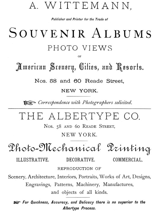 
[Advertisement:

A. WITTEMANN, Publisher and Printer for the Trade of Souvenir
Albums

PHOTO VIEWS OF American Scenery, Cities, and Resorts.

Nos. 58 and 60 Reade Street, NEW YORK.

Correspondence with Photographers solicited.]

[Advertisement:

THE ALBERTYPE CO. Nos. 58 and 60 Reade Street, NEW YORK.

Photo-Mechanical Printing

ILLUSTRATIVE. DECORATIVE. COMMERCIAL.

REPRODUCTION OF

Scenery, Architecture, Interiors, Portraits, Works of Art,
Designs, Engravings, Patterns, Machinery, Manufactures, and
objects of all kinds.

For Quickness, Accuracy, and Delicacy there is no superior to
the Albertype Process.]
