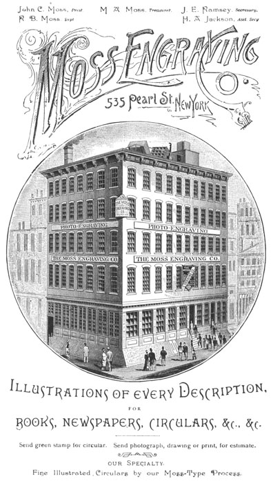 
 John C. Moss, Prest. R. B. Moss, Supt. M. A. Moss, Treasurer. J. E.
 Ramsey, Secretary. H. A. Jackson, Asst. Secy.

 Moss Engraving Co. 535 Pearl St., New York

 Illustrations of every Description, FOR BOOKS, NEWSPAPERS, CIRCULARS,
 &c., &c.

 Send green stamp for circular. Send photograph, drawing or print, for
 estimate.

 our Specialty. Fine Illustrated Circulars by our Moss-Type Process.