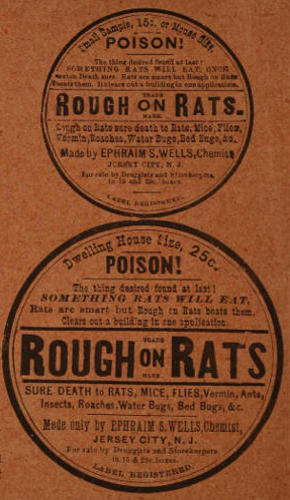 Advert text: Small Sample, 15c or Mouse Size. POISON! The thing desired found at last!
SOMETHING RATS WILL EAT, ONCE eaten Death sure. Rats are smart but Rough on Rats beats them. It clears out a building in one application.
ROUGH on RATS. TRADE MARK.
Rough on Rats sure death to Rats, Mice, Flies, Vermin, Roaches, Water Bugs, Bed Bugs, &c.
Made by EPHRAIM S. WELLS, Chemist, JERSEY CITY, N. J.
For sale by Druggists and Storekeepers in 15 and 25c. boxes.
LABEL REGISTERED.
Dwelling House Size, 25c.
POISON! The thing desired found at last! SOMETHING RATS WILL EAT.
Rats are smart but Rough on Rats beats them. Clears out a building in one application.
ROUGH on RATS. TRADE MARK.
SURE DEATH to RATS, MICE, FLIES, Vermin, Ants, Insects, Roaches, Water Bugs, Bed Bugs, &c.
Made only by EPHRAIM S. WELLS, Chemist, JERSEY CITY, N. J.
For sale by Druggists and Storekeepers in 15 & 25c. boxes. LABEL REGISTERED.