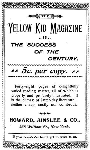 THE
Yellow Kid Magazine
IS
THE SUCCESS
OF THE
CENTURY.

5c. per copy.

Forty-eight pages of delightfully
varied reading matter, all of which is
properly and profusely illustrated. It
is the climax of latter-day literature—neither
cheap, costly nor cumbrous.


HOWARD, AINSLEE & CO.,

238 William St., New York.

If your newsdealer hasn't got it, write to us.
