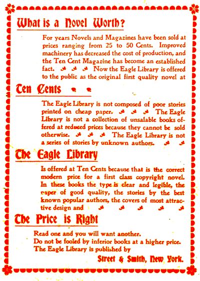 What is a Novel Worth?

For years Novels and Magazines have been sold at
prices ranging from 25 to 50 Cents. Improved
machinery has decreased the cost of production, and
the Ten Cent Magazine has become an established
fact. Now the Eagle Library is offered
to the public as the original first quality novel at

Ten Cents

The Eagle Library is not composed of poor stories
printed on cheap paper. The Eagle
Library is not a collection of unsalable books offered
at reduced prices because they cannot be sold
otherwise. The Eagle Library is not
a series of stories by unknown authors.

The Eagle Library

Is offered at Ten Cents because that is the correct
modern price for a first class copyright novel.
In these books the type is clear and legible, the
paper of good quality, the stories by the best
known popular authors, the covers of most attractive
design and

The Price is Right

Read one and you will want another.
Do not be fooled by inferior books at a higher price.
The Eagle Library is published by

Street & Smith, New York.
