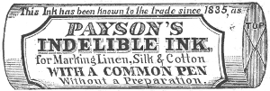 This Ink has been known to the trade since 1835, as
  PAYSON’S
  INDELIBLE INK,
  for Marking Linen, Silk & Cotton
  WITH A COMMON PEN
  Without a Preparatono