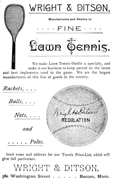 WRIGHT & DITSON,
Manufacturers and Dealers in FINE Lawn Tennis.
We make Lawn Tennis Outfits a specialty, and
make it our business to keep posted on the latest
and best implements used in the game. We are the largest
manufacturers of this line of goods in the country.
Rackets, ...
Balls, ...
Nets, ...
and
... Poles.
Send name and address for our Tennis Price-List, which will
give full particulars.
WRIGHT & DITSON,
580 Washington Street      Boston, Mass.