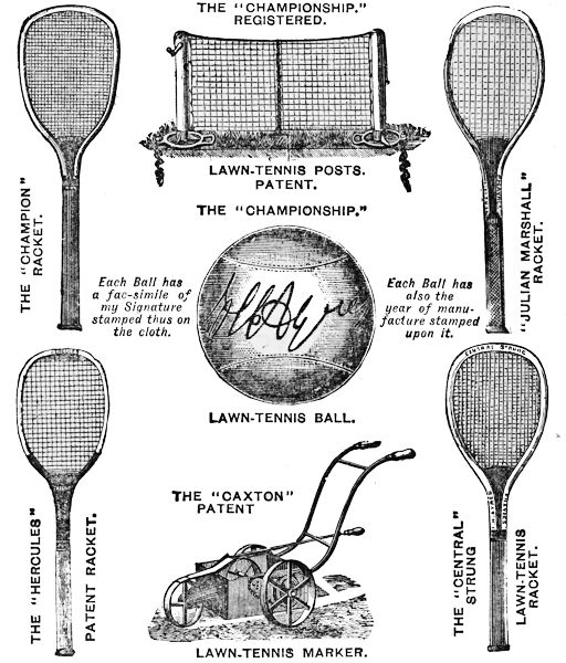 THE “CHAMPIONSHIP.” REGISTERED. LAWN-TENNIS POSTS. PATENT.
THE “CHAMPION” RACKET. “JULIAN MARSHALL” RACKET.
 THE “CHAMPIONSHIP.” LAWN TENNIS BALL.
Each Ball has
a fac-simile of
my Signature
stamped thus on
the cloth.
Each Ball has
also the
year of manufacture
stamped
upon it.
THE “CAXTON” PATENT LAWN-TENNIS MARKER.
THE “HERCULES” PATENT RACKET.
 THE “CENTRAL” STRUNG LAWN-TENNIS RACKET.