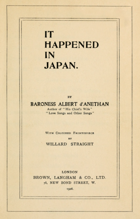 IT
HAPPENED
IN
JAPAN.


BY
BARONESS ALBERT d'ANETHAN
Author of "His Chief's Wife"
"Love Songs and Other Songs"


With Coloured Frontispiece
BY
WILLARD STRAIGHT


LONDON
BROWN, LANGHAM & CO., LTD.
78, NEW BOND STREET, W.
1906.